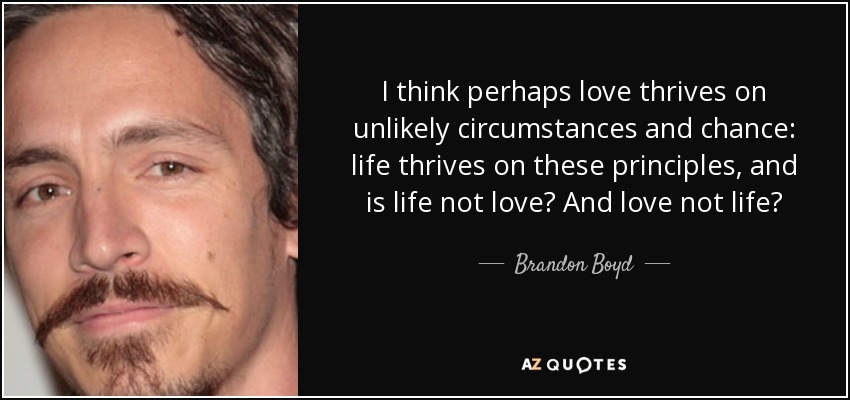 I think perhaps love thrives on unlikely circumstances and chance: life thrives on these principles, and is life not love? And love not life? - Brandon Boyd