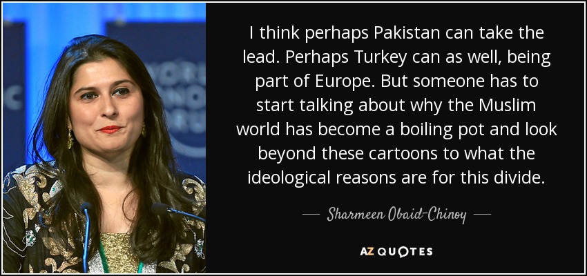 I think perhaps Pakistan can take the lead. Perhaps Turkey can as well, being part of Europe. But someone has to start talking about why the Muslim world has become a boiling pot and look beyond these cartoons to what the ideological reasons are for this divide. - Sharmeen Obaid-Chinoy