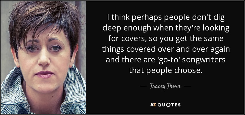 I think perhaps people don't dig deep enough when they're looking for covers, so you get the same things covered over and over again and there are 'go-to' songwriters that people choose. - Tracey Thorn