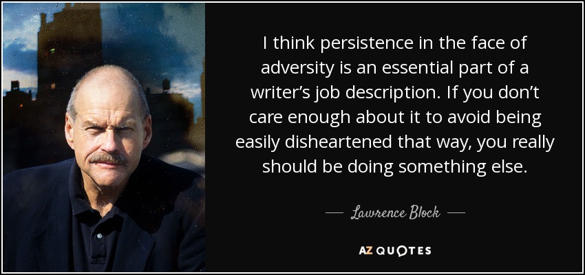 I think persistence in the face of adversity is an essential part of a writer’s job description. If you don’t care enough about it to avoid being easily disheartened that way, you really should be doing something else. - Lawrence Block