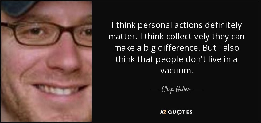 I think personal actions definitely matter. I think collectively they can make a big difference. But I also think that people don't live in a vacuum. - Chip Giller
