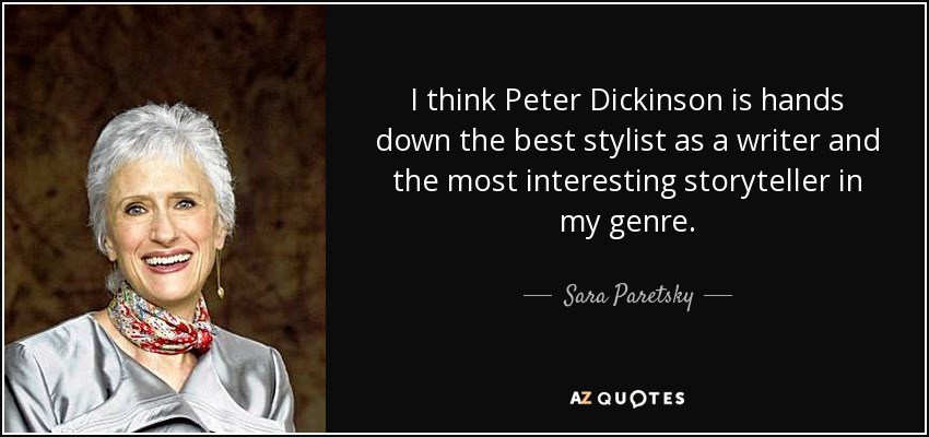 I think Peter Dickinson is hands down the best stylist as a writer and the most interesting storyteller in my genre. - Sara Paretsky