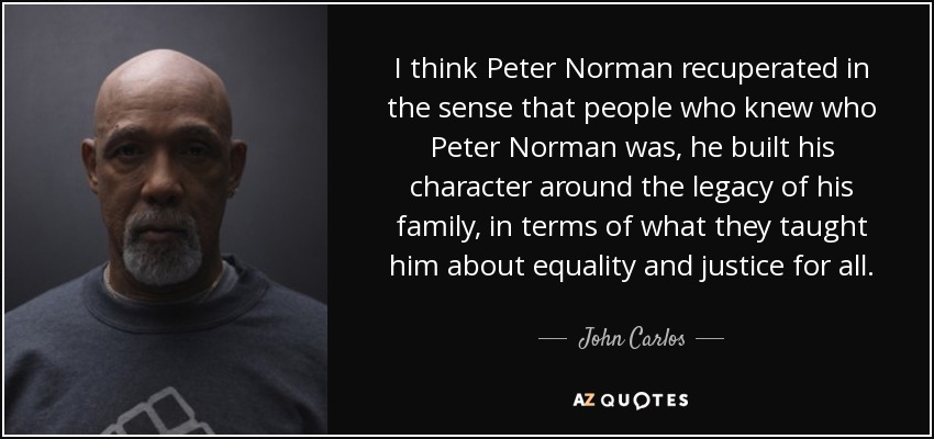 I think Peter Norman recuperated in the sense that people who knew who Peter Norman was, he built his character around the legacy of his family, in terms of what they taught him about equality and justice for all. - John Carlos