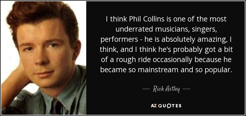 I think Phil Collins is one of the most underrated musicians, singers, performers - he is absolutely amazing, I think, and I think he's probably got a bit of a rough ride occasionally because he became so mainstream and so popular. - Rick Astley