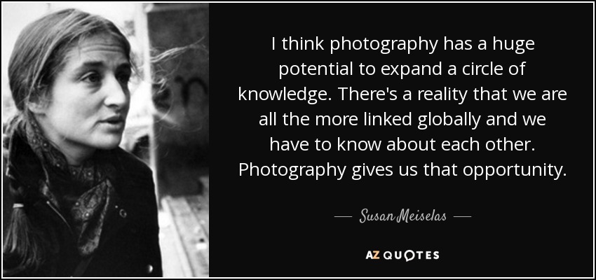 I think photography has a huge potential to expand a circle of knowledge. There's a reality that we are all the more linked globally and we have to know about each other. Photography gives us that opportunity. - Susan Meiselas