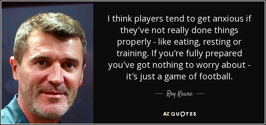 I think players tend to get anxious if they've not really done things properly - like eating, resting or training. If you're fully prepared you've got nothing to worry about - it's just a game of football. - Roy Keane