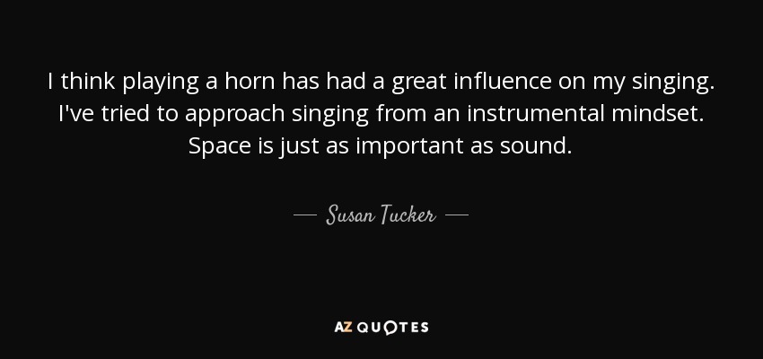 I think playing a horn has had a great influence on my singing. I've tried to approach singing from an instrumental mindset. Space is just as important as sound. - Susan Tucker