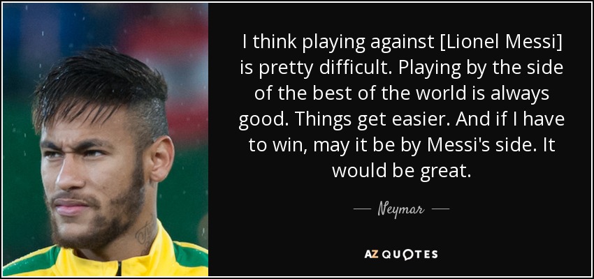 I think playing against [Lionel Messi] is pretty difficult. Playing by the side of the best of the world is always good. Things get easier. And if I have to win, may it be by Messi's side. It would be great. - Neymar