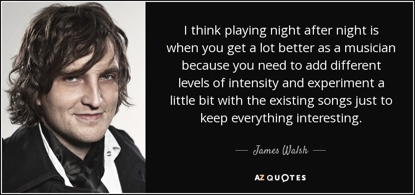 I think playing night after night is when you get a lot better as a musician because you need to add different levels of intensity and experiment a little bit with the existing songs just to keep everything interesting. - James Walsh