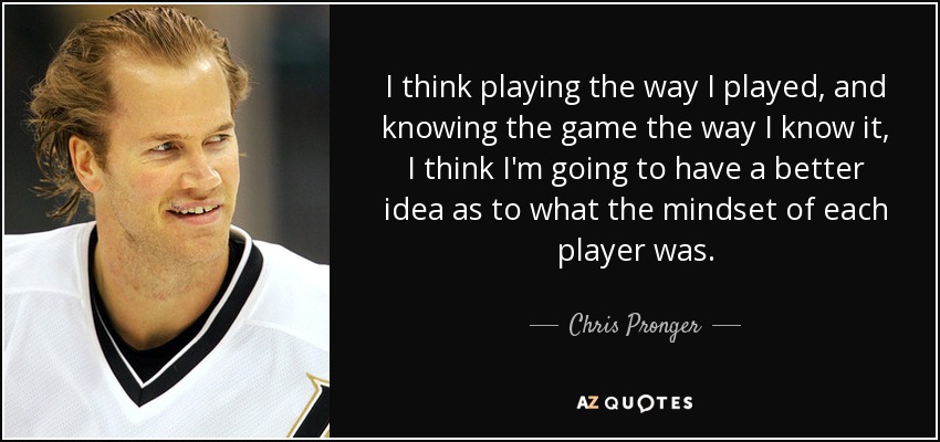 I think playing the way I played, and knowing the game the way I know it, I think I'm going to have a better idea as to what the mindset of each player was. - Chris Pronger