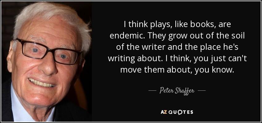 I think plays, like books, are endemic. They grow out of the soil of the writer and the place he's writing about. I think, you just can't move them about, you know. - Peter Shaffer