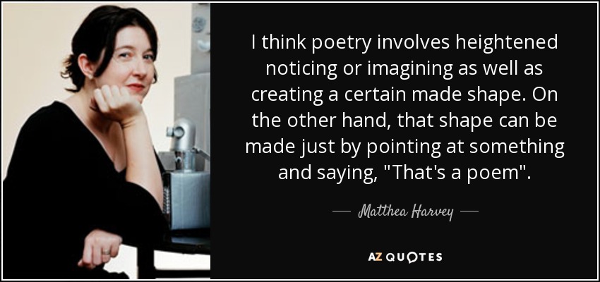 I think poetry involves heightened noticing or imagining as well as creating a certain made shape. On the other hand, that shape can be made just by pointing at something and saying, 
