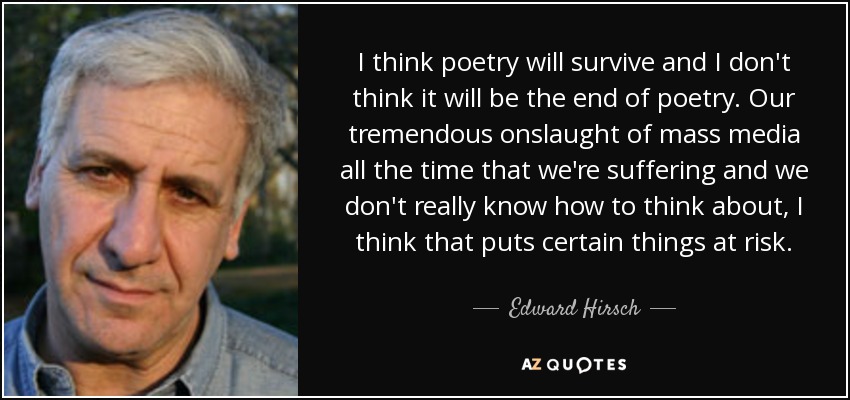 I think poetry will survive and I don't think it will be the end of poetry. Our tremendous onslaught of mass media all the time that we're suffering and we don't really know how to think about, I think that puts certain things at risk. - Edward Hirsch