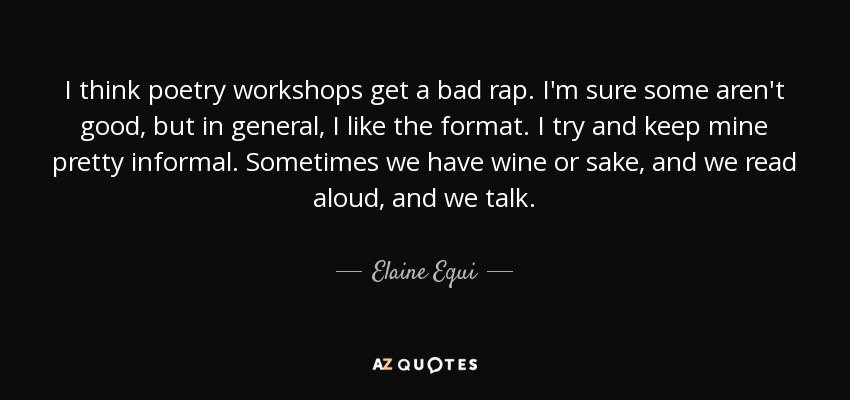 I think poetry workshops get a bad rap. I'm sure some aren't good, but in general, I like the format. I try and keep mine pretty informal. Sometimes we have wine or sake, and we read aloud, and we talk. - Elaine Equi