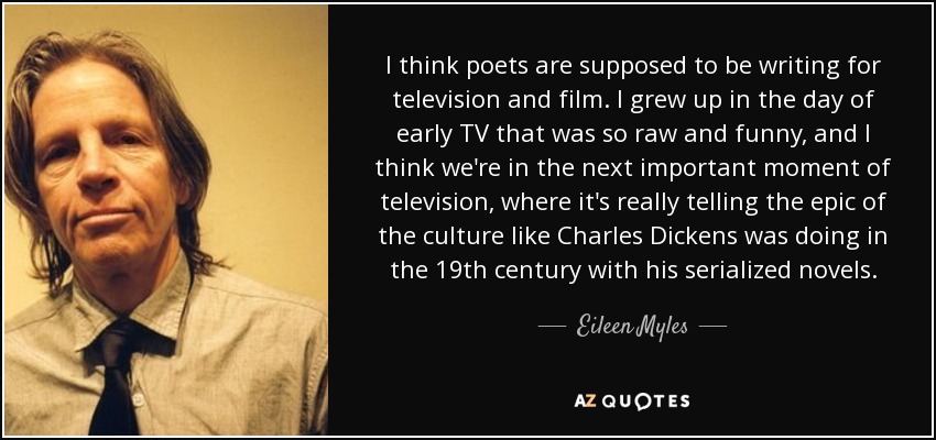 I think poets are supposed to be writing for television and film. I grew up in the day of early TV that was so raw and funny, and I think we're in the next important moment of television, where it's really telling the epic of the culture like Charles Dickens was doing in the 19th century with his serialized novels. - Eileen Myles