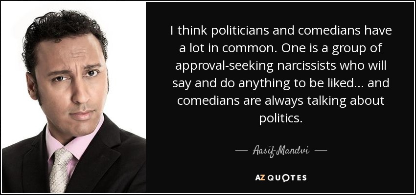 I think politicians and comedians have a lot in common. One is a group of approval-seeking narcissists who will say and do anything to be liked... and comedians are always talking about politics. - Aasif Mandvi