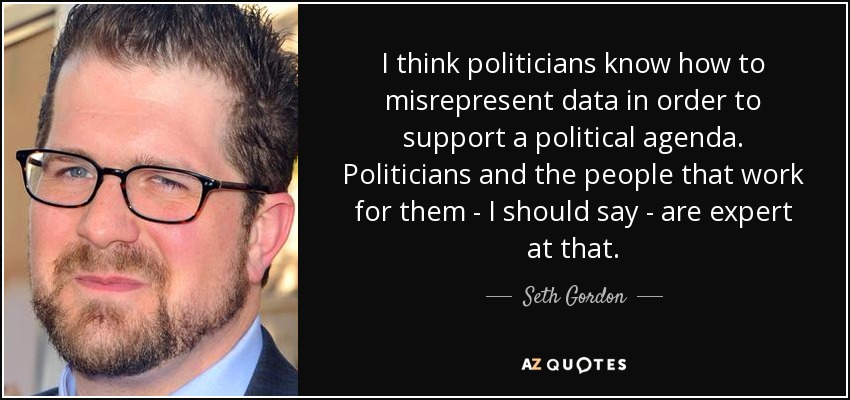 I think politicians know how to misrepresent data in order to support a political agenda. Politicians and the people that work for them - I should say - are expert at that. - Seth Gordon