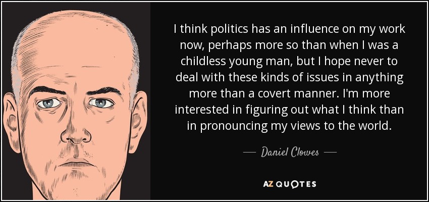 I think politics has an influence on my work now, perhaps more so than when I was a childless young man, but I hope never to deal with these kinds of issues in anything more than a covert manner. I'm more interested in figuring out what I think than in pronouncing my views to the world. - Daniel Clowes