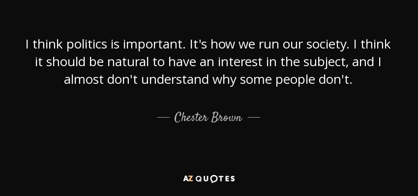 I think politics is important. It's how we run our society. I think it should be natural to have an interest in the subject, and I almost don't understand why some people don't. - Chester Brown