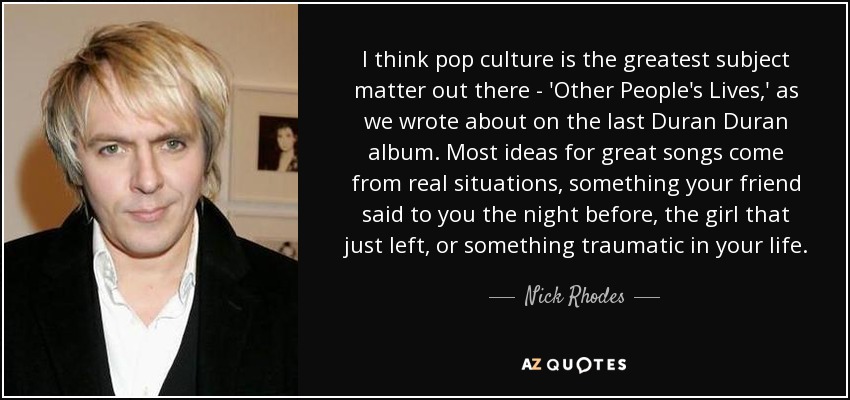 I think pop culture is the greatest subject matter out there - 'Other People's Lives,' as we wrote about on the last Duran Duran album. Most ideas for great songs come from real situations, something your friend said to you the night before, the girl that just left, or something traumatic in your life. - Nick Rhodes