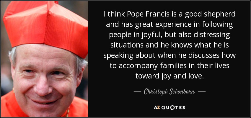 I think Pope Francis is a good shepherd and has great experience in following people in joyful, but also distressing situations and he knows what he is speaking about when he discusses how to accompany families in their lives toward joy and love. - Christoph Schonborn