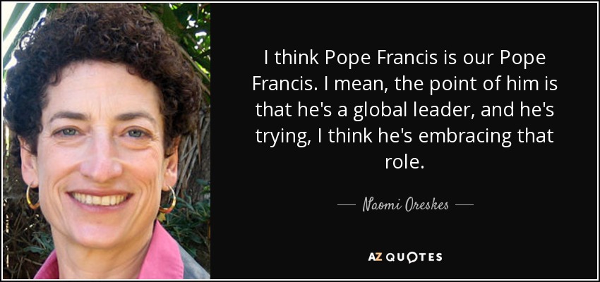 I think Pope Francis is our Pope Francis. I mean, the point of him is that he's a global leader, and he's trying, I think he's embracing that role. - Naomi Oreskes