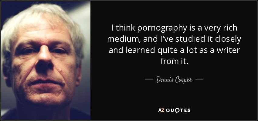 I think pornography is a very rich medium, and I've studied it closely and learned quite a lot as a writer from it. - Dennis Cooper