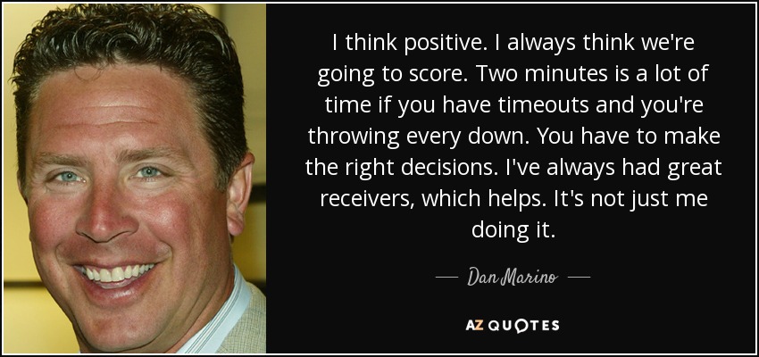 I think positive. I always think we're going to score. Two minutes is a lot of time if you have timeouts and you're throwing every down. You have to make the right decisions. I've always had great receivers, which helps. It's not just me doing it. - Dan Marino