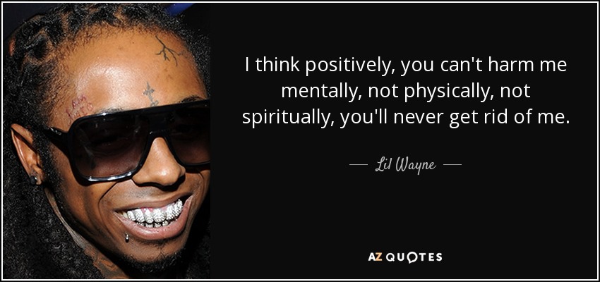 I think positively, you can't harm me mentally, not physically, not spiritually, you'll never get rid of me. - Lil Wayne