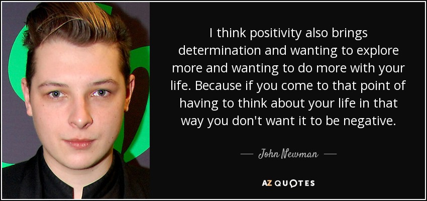 I think positivity also brings determination and wanting to explore more and wanting to do more with your life. Because if you come to that point of having to think about your life in that way you don't want it to be negative. - John Newman