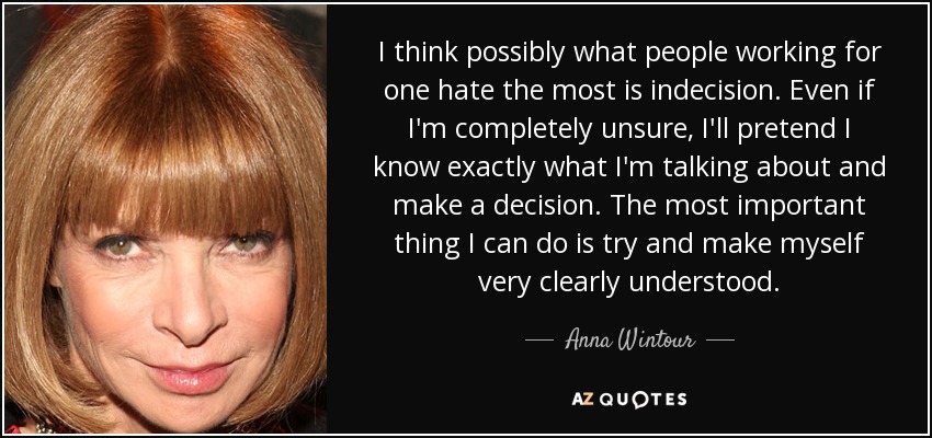 I think possibly what people working for one hate the most is indecision. Even if I'm completely unsure, I'll pretend I know exactly what I'm talking about and make a decision. The most important thing I can do is try and make myself very clearly understood. - Anna Wintour