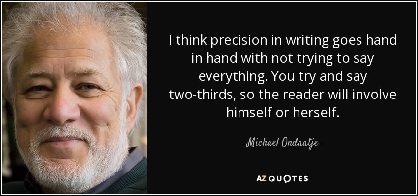 I think precision in writing goes hand in hand with not trying to say everything. You try and say two-thirds, so the reader will involve himself or herself. - Michael Ondaatje