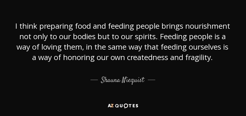 I think preparing food and feeding people brings nourishment not only to our bodies but to our spirits. Feeding people is a way of loving them, in the same way that feeding ourselves is a way of honoring our own createdness and fragility. - Shauna Niequist