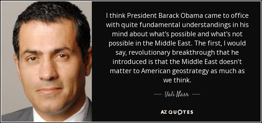 I think President Barack Obama came to office with quite fundamental understandings in his mind about what's possible and what's not possible in the Middle East. The first, I would say, revolutionary breakthrough that he introduced is that the Middle East doesn't matter to American geostrategy as much as we think. - Vali Nasr
