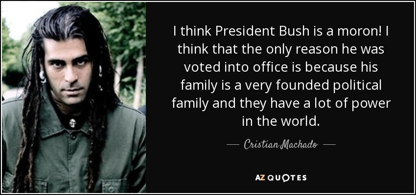 I think President Bush is a moron! I think that the only reason he was voted into office is because his family is a very founded political family and they have a lot of power in the world. - Cristian Machado