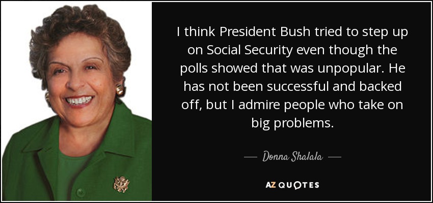 I think President Bush tried to step up on Social Security even though the polls showed that was unpopular. He has not been successful and backed off, but I admire people who take on big problems. - Donna Shalala