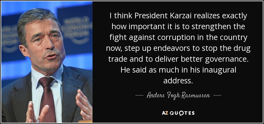 I think President Karzai realizes exactly how important it is to strengthen the fight against corruption in the country now, step up endeavors to stop the drug trade and to deliver better governance. He said as much in his inaugural address. - Anders Fogh Rasmussen