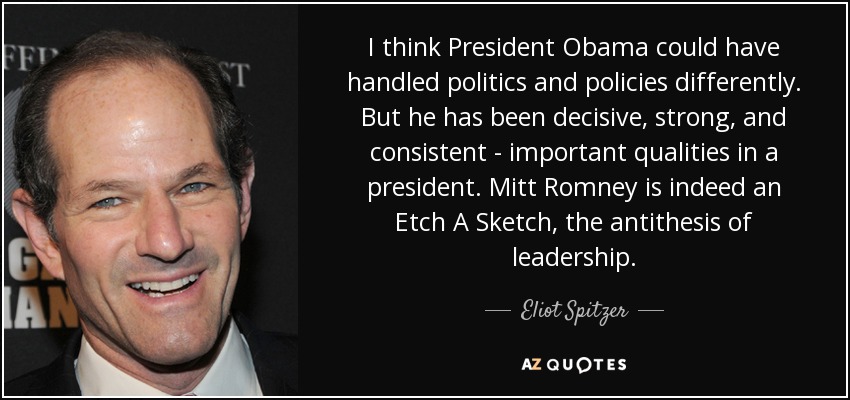 I think President Obama could have handled politics and policies differently. But he has been decisive, strong, and consistent - important qualities in a president. Mitt Romney is indeed an Etch A Sketch, the antithesis of leadership. - Eliot Spitzer