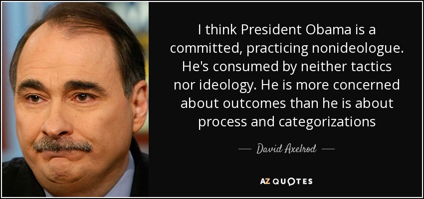 I think President Obama is a committed, practicing nonideologue. He's consumed by neither tactics nor ideology. He is more concerned about outcomes than he is about process and categorizations - David Axelrod