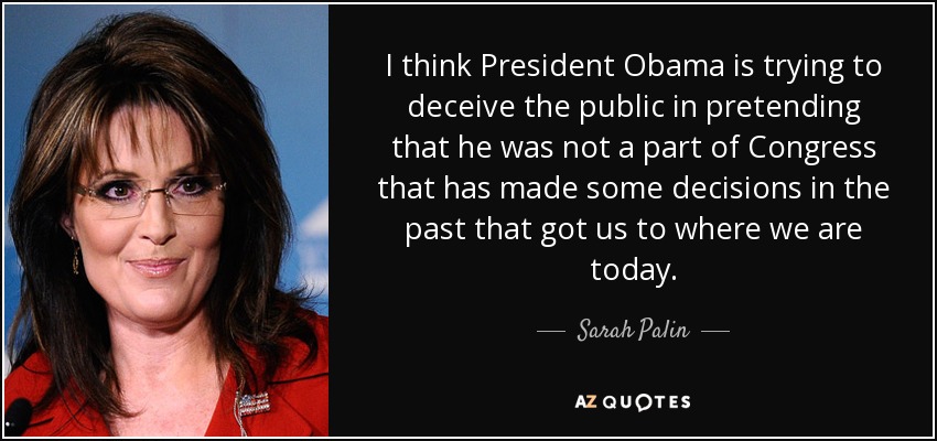 I think President Obama is trying to deceive the public in pretending that he was not a part of Congress that has made some decisions in the past that got us to where we are today. - Sarah Palin