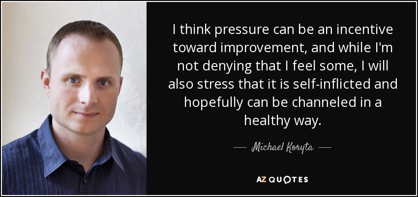 I think pressure can be an incentive toward improvement, and while I'm not denying that I feel some, I will also stress that it is self-inflicted and hopefully can be channeled in a healthy way. - Michael Koryta