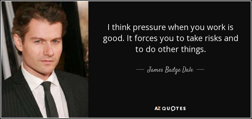 I think pressure when you work is good. It forces you to take risks and to do other things. - James Badge Dale