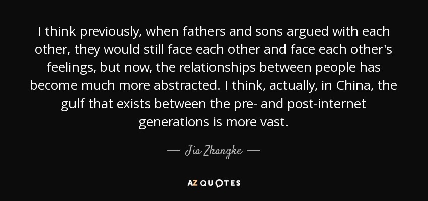I think previously, when fathers and sons argued with each other, they would still face each other and face each other's feelings, but now, the relationships between people has become much more abstracted. I think, actually, in China, the gulf that exists between the pre- and post-internet generations is more vast. - Jia Zhangke