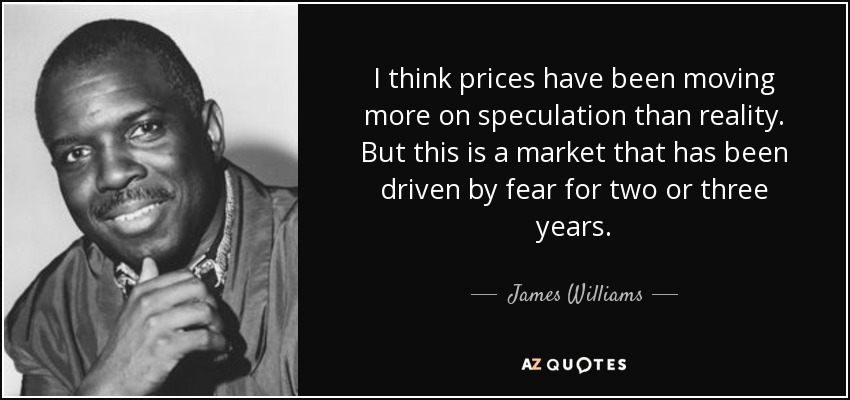 I think prices have been moving more on speculation than reality. But this is a market that has been driven by fear for two or three years. - James Williams