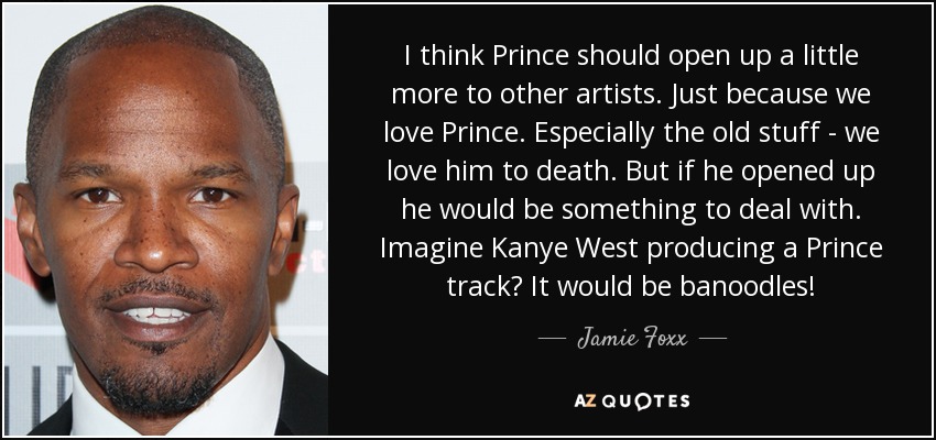 I think Prince should open up a little more to other artists. Just because we love Prince. Especially the old stuff - we love him to death. But if he opened up he would be something to deal with. Imagine Kanye West producing a Prince track? It would be banoodles! - Jamie Foxx