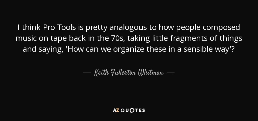 I think Pro Tools is pretty analogous to how people composed music on tape back in the 70s, taking little fragments of things and saying, 'How can we organize these in a sensible way'? - Keith Fullerton Whitman