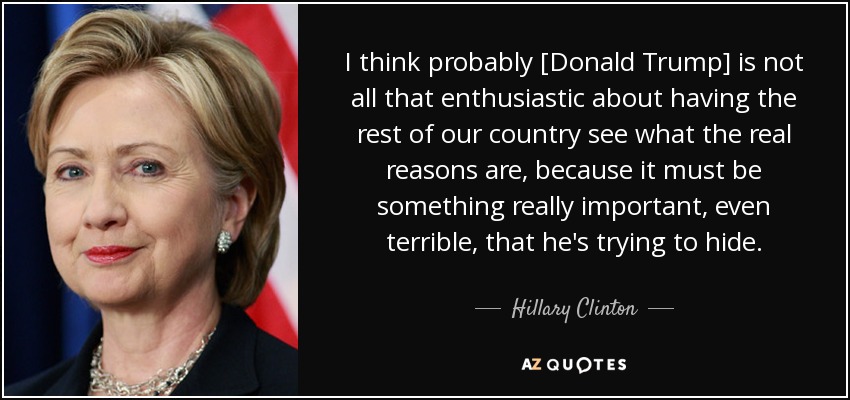 I think probably [Donald Trump] is not all that enthusiastic about having the rest of our country see what the real reasons are, because it must be something really important, even terrible, that he's trying to hide. - Hillary Clinton