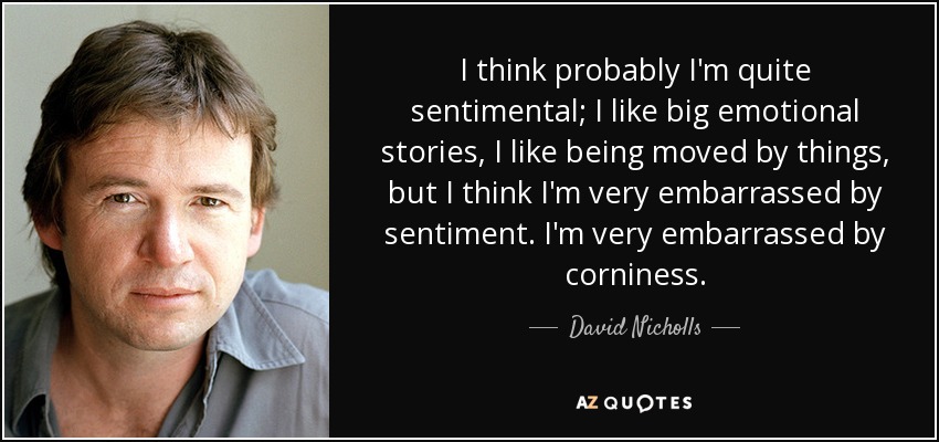 I think probably I'm quite sentimental; I like big emotional stories, I like being moved by things, but I think I'm very embarrassed by sentiment. I'm very embarrassed by corniness. - David Nicholls