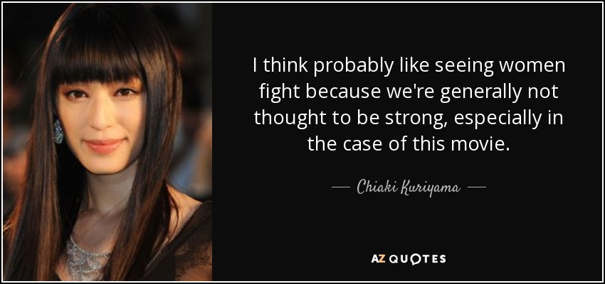 I think probably like seeing women fight because we're generally not thought to be strong, especially in the case of this movie. - Chiaki Kuriyama