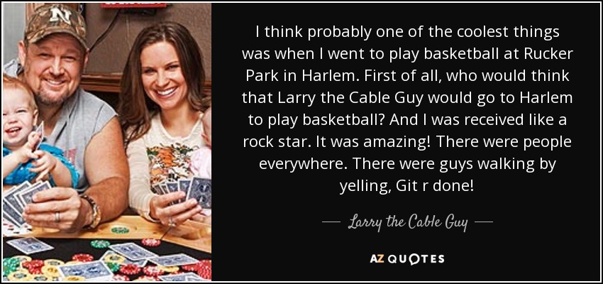 I think probably one of the coolest things was when I went to play basketball at Rucker Park in Harlem. First of all, who would think that Larry the Cable Guy would go to Harlem to play basketball? And I was received like a rock star. It was amazing! There were people everywhere. There were guys walking by yelling, Git r done! - Larry the Cable Guy